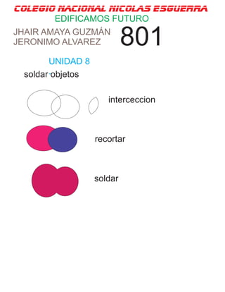 colegio nacional nicolas esguerra
EDIFICAMOS FUTURO
JHAIR AMAYA GUZMÁN
JERONIMO ALVAREZ 801
UNIDAD 8
.soldar objetos
interceccion
recortar
soldar