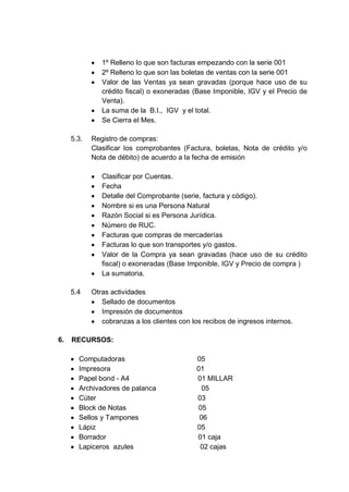 1º Relleno lo que son facturas empezando con la serie 001
2º Relleno lo que son las boletas de ventas con la serie 001
Valor de las Ventas ya sean gravadas (porque hace uso de su
crédito fiscal) o exoneradas (Base Imponible, IGV y el Precio de
Venta).
La suma de la B.I., IGV y el total.
Se Cierra el Mes.
5.3.

Registro de compras:
Clasificar los comprobantes (Factura, boletas, Nota de crédito y/o
Nota de débito) de acuerdo a la fecha de emisión
Clasificar por Cuentas.
Fecha
Detalle del Comprobante (serie, factura y código).
Nombre si es una Persona Natural
Razón Social si es Persona Jurídica.
Número de RUC.
Facturas que compras de mercaderías
Facturas lo que son transportes y/o gastos.
Valor de la Compra ya sean gravadas (hace uso de su crédito
fiscal) o exoneradas (Base Imponible, IGV y Precio de compra )
La sumatoria.

5.4

6.

Otras actividades
Sellado de documentos
Impresión de documentos
cobranzas a los clientes con los recibos de ingresos internos.

RECURSOS:
Computadoras
Impresora
Papel bond - A4
Archivadores de palanca
Cúter
Block de Notas
Sellos y Tampones
Lápiz
Borrador
Lapiceros azules

05
01
01 MILLAR
05
03
05
06
05
01 caja
02 cajas

 