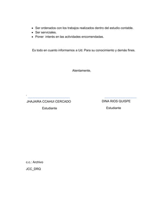 Ser ordenados con los trabajos realizados dentro del estudio contable.
Ser serviciales.
Poner interés en las actividades encomendadas.

Es todo en cuanto informamos a Ud. Para su conocimiento y demás fines.

Atentamente,

.
JHAJAIRA CCAHUI CERCADO
Estudiante

c.c.: Archivo
JCC_DRQ

DINA RIOS QUISPE
Estudiante

 