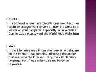 GOPHER It is a protocol where hierarchically-organized text files could be brought from servers all over the world to a viewer on your computer. Especially in universities, Gopher was a step toward the World Wide Web's http WAIS  It is short for Wide Area information server. A database on the Internet that contains indexes to documents that reside on the Internet. Using the Z39.50 query language, text files can be searched based on keywords. 