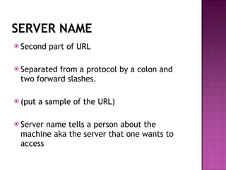 SERVER NAME Second part of URL Separated from a protocol by a colon and two forward slashes. (put a sample of the URL) Server name tells a person about the machine aka the server that one wants to access 