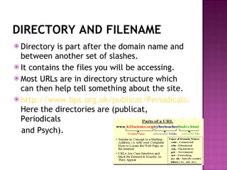 DIRECTORY AND FILENAME Directory is part after the domain name and between another set of slashes. It contains the files you will be accessing. Most URLs are in directory structure which can then help tell something about the site.  http://www.bps.org.uk/publicat/Periodicals/Psych/PSY9_97.HTM Here the directories are (publicat, Periodicals and Psych). 
