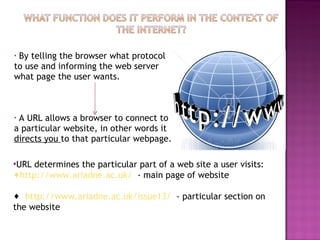 By telling the browser what protocol to use and informing the web server what page the user wants. A URL allows a browser to connect to a particular website, in other words it  directs you  to that particular webpage. URL determines the particular part of a web site a user visits: http://www.ariadne.ac.uk/   - main page of website http://www.ariadne.ac.uk/issue13/   - particular section on the website 