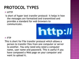 PROTOCOL TYPES HTTP is short of hyper text transfer protocol- it helps in how the messages are formatted and transmitted and provides a standard for web browsers to communicate. FTP  This is short for File transfer protocol which allows a person to transfer files from one computer or server to another. You only need only need a computer name, user name and password. This is useful if you have composed a Web page on your computer and want to upload it. 