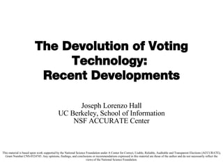 The Devolution of Voting Technology:  Recent Developments Joseph Lorenzo Hall UC Berkeley, School of Information NSF ACCURATE Center This material is based upon work supported by the National Science Foundation under A Center for Correct, Usable, Reliable, Auditable and Transparent Elections (ACCURATE), Grant Number CNS-0524745. Any opinions, findings, and conclusions or recommendations expressed in this material are those of the author and do not necessarily reflect the views of the National Science Foundation. 