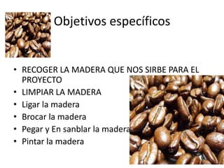 Objetivos específicos


• RECOGER LA MADERA QUE NOS SIRBE PARA EL
  PROYECTO
• LIMPIAR LA MADERA
• Ligar la madera
• Brocar la madera
• Pegar y En sanblar la madera
• Pintar la madera
 