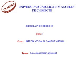 UNIVERSIDAD CATOLICA LOS ANGELES
DE CHIMBOTE
ESCUELA P. DE DERECHO
Ciclo : I
Curso: INTRODUCCION AL CAMPUS VIRTUAL
Tema: La contaminación ambiental
 