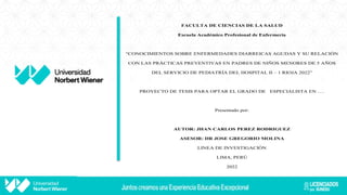 FACULTA DE CIENCIAS DE LA SALUD
Escuela Académico Profesional de Enfermería
“CONOCIMIENTOS SOBRE ENFERMEDADES DIARREICAS AGUDAS Y SU RELACIÓN
CON LAS PRÁCTICAS PREVENTIVAS EN PADRES DE NIÑOS MENORES DE 5 AÑOS
DEL SERVICIO DE PEDIATRÍA DEL HOSPITAL II – 1 RIOJA 2022”
PROYECTO DE TESIS PARA OPTAR EL GRADO DE ESPECIALISTA EN ….
Presentado por:
AUTOR: JHAN CARLOS PEREZ RODRIGUEZ
ASESOR: DR JOSE GREGORIO MOLINA
LINEA DE INVESTIGACIÓN
LIMA, PERÚ
2022
 