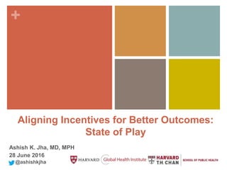 +
Aligning Incentives for Better Outcomes:
State of Play
Ashish K. Jha, MD, MPH
28 June 2016
@ashishkjha
 