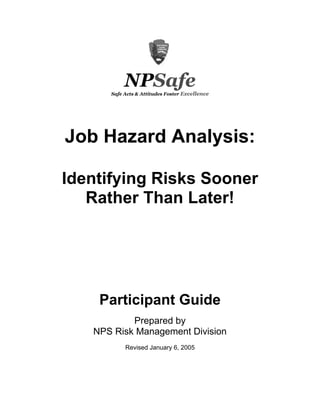 NPSafe
      Safe Acts & Attitudes Foster Excellence




Job Hazard Analysis:

Identifying Risks Sooner
   Rather Than Later!




    Participant Guide
           Prepared by
   NPS Risk Management Division
           Revised January 6, 2005
 