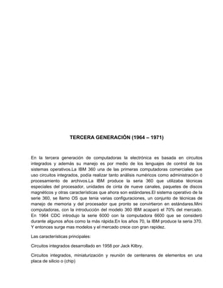 TERCERA GENERACIÓN (1964 – 1971)

En la tercera generación de computadoras la electrónica es basada en circuitos
integrados y además su manejo es por medio de los lenguajes de control de los
sistemas operativos.La IBM 360 una de las primeras computadoras comerciales que
uso circuitos integrados, podía realizar tanto análisis numéricos como administración ó
procesamiento de archivos.La IBM produce la seria 360 que utilizaba técnicas
especiales del procesador, unidades de cinta de nueve canales, paquetes de discos
magnéticos y otras características que ahora son estándares.El sistema operativo de la
serie 360, se llamo OS que tenia varias configuraciones, un conjunto de técnicas de
manejo de memoria y del procesador que pronto se convirtieron en estándares.Mini
computadoras, con la introducción del modelo 360 IBM acaparó el 70% del mercado.
En 1964 CDC introdujo la serie 6000 con la computadora 6600 que se consideró
durante algunos años como la más rápida.En los años 70, la IBM produce la seria 370.
Y entonces surge mas modelos y el mercado crece con gran rapidez.
Las características principales:
Circuitos integrados desarrollado en 1958 por Jack Kilbry.
Circuitos integrados, miniaturización y reunión de centenares de elementos en una
placa de silicio o (chip)

 