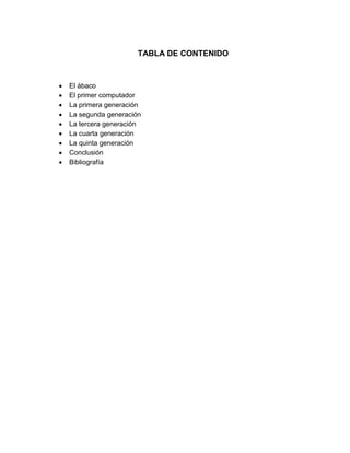 TABLA DE CONTENIDO

El ábaco
El primer computador
La primera generación
La segunda generación
La tercera generación
La cuarta generación
La quinta generación
Conclusión
Bibliografía

 
