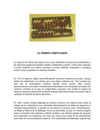 EL PRIMER COMPUTADOR

La máquina de Pascal solo podía sumar, pero utilizando la técnica del complemento y
las adiciones progresivas también restaba, multiplicaba y dividía. Treinta años después,
el barón Gottfried von Leibniz construyó su propio artefacto matemático y consiguió
extraer raíces cuadradas con técnicas similares.

En 1714 el ingeniero inglés Henry Mill patentó la primera máquina de escribir, aunque
estaba tan adelantado a su tiempo que nunca llegó a fabricar una,. Pero sucede que
para que la computadora moderna cobrase forma hicieron falta muchos
descubrimientos como este, indirectamente relacionados con el propósito de operar con
números. También es el caso de Joseph-Marie Jacquard, hizo posible el ingreso de
datos en maquinas electrónicas mediante la tarjeta perforada.Aunque al principio sólo la
usódirigir los diseños de telas y alfombras.

En 1822, cuando Charles Babbage se propuso construir una máquina para aliviar el
trabajo de los matemáticos que calculaban laboriosamente las tablas de logaritmos y
funciones trigonométricas, a quienes en esa época se conocía como "computadores".
La Máquina Diferencial de Babbage nunca fue terminada, ya que su inventor pergeñó
antes un proyecto más ambicioso, el Motor Analítico, que utilizaría tarjetas de Jacquard
para almacenar sus programas, de modo que vemos aquí varios de los componentes
esenciales de una computadora moderna. Una colaboradora de Babbage, Augusta Ada

 