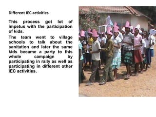 Different IEC activities

This process got lot of
impetus with the participation
of kids.
The team went to village
schools to talk about the
sanitation and later the same
kids became a party to this
whole        campaign          by
participating in rally as well as
participating in different other
IEC activities.
 
