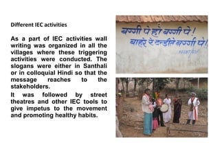 Different IEC activities

As a part of IEC activities wall
writing was organized in all the
villages where these triggering
activities were conducted. The
slogans were either in Santhali
or in colloquial Hindi so that the
message      reaches     to    the
stakeholders.
It was followed by street
theatres and other IEC tools to
give impetus to the movement
and promoting healthy habits.
 