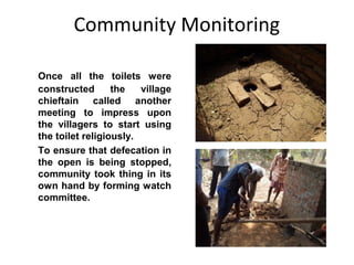 Community Monitoring

Once all the toilets were
constructed       the   village
chieftain called another
meeting to impress upon
the villagers to start using
the toilet religiously.
To ensure that defecation in
the open is being stopped,
community took thing in its
own hand by forming watch
committee.
 