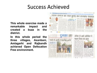 Success Achieved

This whole exercise made a
remarkable   impact   and
created a buzz in the
district.
In this whole period the
three villages, Asanbani,
Amlagarhi and Rajbandh
achieved Open Defecation
Free environment.
 