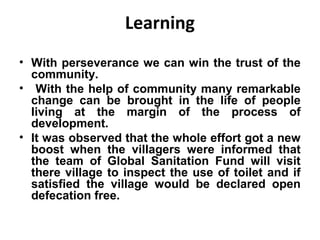 Learning
• With perseverance we can win the trust of the
  community.
• With the help of community many remarkable
  change can be brought in the life of people
  living at the margin of the process of
  development.
• It was observed that the whole effort got a new
  boost when the villagers were informed that
  the team of Global Sanitation Fund will visit
  there village to inspect the use of toilet and if
  satisfied the village would be declared open
  defecation free.
 