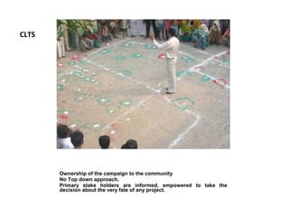 CLTS




       Ownership of the campaign to the community
       No Top down approach.
       Primary stake holders are informed, empowered to take the
       decision about the very fate of any project.
 