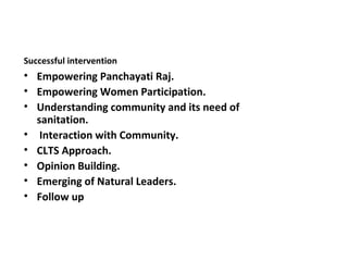 Successful intervention
• Empowering Panchayati Raj.
• Empowering Women Participation.
• Understanding community and its need of
  sanitation.
• Interaction with Community.
• CLTS Approach.
• Opinion Building.
• Emerging of Natural Leaders.
• Follow up
 