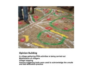 Opinion Building
In village gathering PRA activities is being carried out
Mobilization of villagers
Village mapping
Various triggering tools were used to acknowledge the unsafe
and bad defecation practice
 
