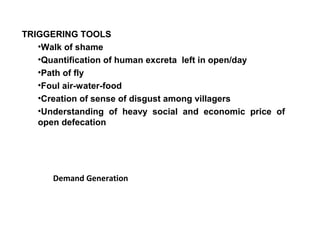 TRIGGERING TOOLS
   •Walk of shame
   •Quantification of human excreta left in open/day
   •Path of fly
   •Foul air-water-food
   •Creation of sense of disgust among villagers
   •Understanding of heavy social and economic price of
   open defecation




      Demand Generation
 