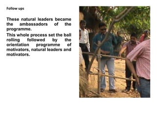 Follow ups

These natural leaders became
the ambassadors of the
programme.
This whole process set the ball
rolling   followed     by    the
orientation    programme      of
motivators, natural leaders and
motivators.
 