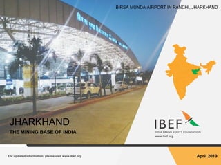 For updated information, please visit www.ibef.org April 2019
JHARKHAND
THE MINING BASE OF INDIA
BIRSA MUNDA AIRPORT IN RANCHI, JHARKHAND
 