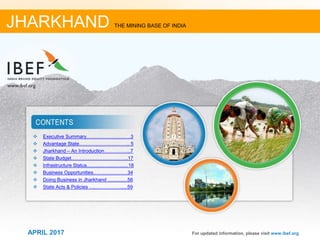 11APRIL 2017
❖ Executive Summary………………………3
❖ Advantage State………………………….. 5
❖ Jharkhand – An Introduction……………..7
❖ State Budget……………………………..17
❖ Infrastructure Status...............................18
❖ Business Opportunities………….………34
❖ Doing Business in Jharkhand ...............56
❖ State Acts & Policies .............................59
For updated information, please visit www.ibef.org
JHARKHAND THE MINING BASE OF INDIA
APRIL 2017
 