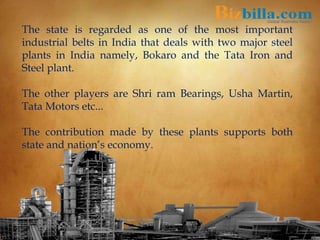 The state is regarded as one of the most important
industrial belts in India that deals with two major steel
plants in India namely, Bokaro and the Tata Iron and
Steel plant.
The other players are Shri ram Bearings, Usha Martin,
Tata Motors etc...
The contribution made by these plants supports both
state and nation’s economy.
 