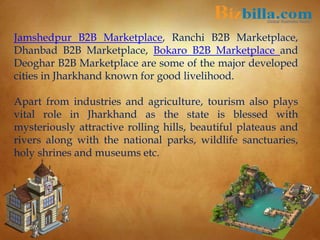 Jamshedpur B2B Marketplace, Ranchi B2B Marketplace,
Dhanbad B2B Marketplace, Bokaro B2B Marketplace and
Deoghar B2B Marketplace are some of the major developed
cities in Jharkhand known for good livelihood.
Apart from industries and agriculture, tourism also plays
vital role in Jharkhand as the state is blessed with
mysteriously attractive rolling hills, beautiful plateaus and
rivers along with the national parks, wildlife sanctuaries,
holy shrines and museums etc.
 