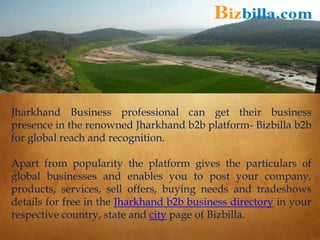 Jharkhand Business professional can get their business
presence in the renowned Jharkhand b2b platform- Bizbilla b2b
for global reach and recognition.
Apart from popularity the platform gives the particulars of
global businesses and enables you to post your company,
products, services, sell offers, buying needs and tradeshows
details for free in the Jharkhand b2b business directory in your
respective country, state and city page of Bizbilla.
 