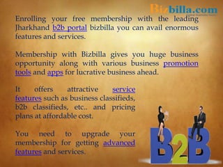 Enrolling your free membership with the leading
Jharkhand b2b portal bizbilla you can avail enormous
features and services.
Membership with Bizbilla gives you huge business
opportunity along with various business promotion
tools and apps for lucrative business ahead.
It offers attractive service
features such as business classifieds,
b2b classifieds, etc.. and pricing
plans at affordable cost.
You need to upgrade your
membership for getting advanced
features and services.
 