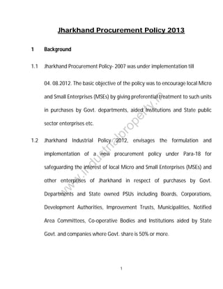 Jharkhand Procurement Policy 2013
1

Background

1.1

Jharkhand Procurement Policy- 2007 was under implementation till
04. 08.2012. The basic objective of the policy was to encourage local Micro

ty

.in

and Small Enterprises (MSEs) by giving preferential treatment to such units

st
ri

al

Jharkhand Industrial Policy 2012, envisages the formulation and

du

implementation of a new procurement policy under Para-18 for

.in

safeguarding the interest of local Micro and Small Enterprises (MSEs) and

w
w

other enterprises of Jharkhand in respect of purchases by Govt.
Departments and State owned PSUs including Boards, Corporations,

w

1.2

pr
o

sector enterprises etc.

pe
r

in purchases by Govt. departments, aided Institutions and State public

Development Authorities, Improvement Trusts, Municipalities, Notified
Area Committees, Co-operative Bodies and Institutions aided by State
Govt. and companies where Govt. share is 50% or more.

1

 