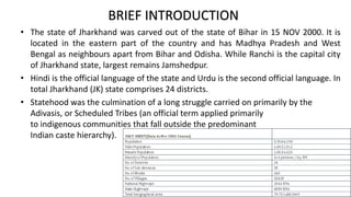 • The state of Jharkhand was carved out of the state of Bihar in 15 NOV 2000. It is
located in the eastern part of the country and has Madhya Pradesh and West
Bengal as neighbours apart from Bihar and Odisha. While Ranchi is the capital city
of Jharkhand state, largest remains Jamshedpur.
• Hindi is the official language of the state and Urdu is the second official language. In
total Jharkhand (JK) state comprises 24 districts.
• Statehood was the culmination of a long struggle carried on primarily by the
Adivasis, or Scheduled Tribes (an official term applied primarily
to indigenous communities that fall outside the predominant
Indian caste hierarchy).
BRIEF INTRODUCTION
 