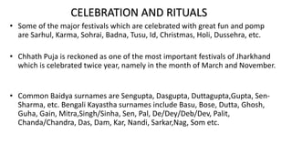 • Some of the major festivals which are celebrated with great fun and pomp
are Sarhul, Karma, Sohrai, Badna, Tusu, Id, Christmas, Holi, Dussehra, etc.
• Chhath Puja is reckoned as one of the most important festivals of Jharkhand
which is celebrated twice year, namely in the month of March and November.
• Common Baidya surnames are Sengupta, Dasgupta, Duttagupta,Gupta, Sen-
Sharma, etc. Bengali Kayastha surnames include Basu, Bose, Dutta, Ghosh,
Guha, Gain, Mitra,Singh/Sinha, Sen, Pal, De/Dey/Deb/Dev, Palit,
Chanda/Chandra, Das, Dam, Kar, Nandi, Sarkar,Nag, Som etc.
CELEBRATION AND RITUALS
 