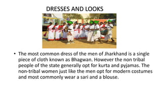 • The most common dress of the men of Jharkhand is a single
piece of cloth known as Bhagwan. However the non tribal
people of the state generally opt for kurta and pyjamas. The
non-tribal women just like the men opt for modern costumes
and most commonly wear a sari and a blouse.
DRESSES AND LOOKS
 