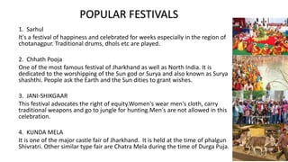 1. Sarhul
It's a festival of happiness and celebrated for weeks especially in the region of
chotanagpur. Traditional drums, dhols etc are played.
2. Chhath Pooja
One of the most famous festival of Jharkhand as well as North India. It is
dedicated to the worshipping of the Sun god or Surya and also known as Surya
shashthi. People ask the Earth and the Sun dities to grant wishes.
3. JANI-SHIKGAAR
This festival advocates the right of equity.Women's wear men's cloth, carry
traditional weapons and go to jungle for hunting.Men's are not allowed in this
celebration.
4. KUNDA MELA
It is one of the major castle fair of Jharkhand. It is held at the time of phalgun
Shivratri. Other similar type fair are Chatra Mela during the time of Durga Puja.
POPULAR FESTIVALS
 