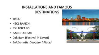 • TISCO
• HECL RANCHI
• BSL BOKARO
• ISM DHANBAD
• Dak Bam (Festival in Savan)
• Baidyanath, Deoghar ( Place)
INSTALLATIONS AND FAMOUS
DESTINATIONS
 