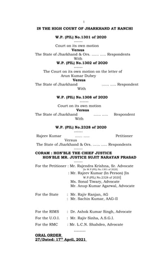 1
IN THE HIGH COURT OF JHARKHAND AT RANCHI
W.P. (PIL) No.1301 of 2020
------
Court on its own motion
Versus
The State of Jharkhand & Ors. …… .…. Respondents
With
W.P. (PIL) No.1302 of 2020
------
The Court on its own motion on the letter of
Arun Kumar Dubey
Versus
The State of Jharkhand …… .…. Respondent
With
W.P. (PIL) No.1308 of 2020
------
Court on its own motion
Versus
The State of Jharkhand …… .…. Respondent
With
W.P. (PIL) No.2328 of 2020
------
Rajeev Kumar …… .…. Petitioner
Versus
The State of Jharkhand & Ors. …… .…. Respondents
------
CORAM : HON’BLE THE CHIEF JUSTICE
HON'BLE MR. JUSTICE SUJIT NARAYAN PRASAD
------
For the Petitioner : Mr. Rajendra Krishna, Sr. Advocate
[In W.P.(PIL) No.1301 of 2020]
: Mr. Rajeev Kumar (In Person) [In
W.P.(PIL) No.2328 of 2020]
Ms. Sonal Tiwary, Advocate
Mr. Anup Kumar Agarwal, Advocate
For the State : Mr. Rajiv Ranjan, AG
: Mr. Sachin Kumar, AAG-II
For the RIMS : Dr. Ashok Kumar Singh, Advocate
For the U.O.I. : Mr. Rajiv Sinha, A.S.G.I.
For the RMC : Mr. L.C.N. Shahdeo, Advocate
--------
ORAL ORDER
27/Dated: 17th
April, 2021
 