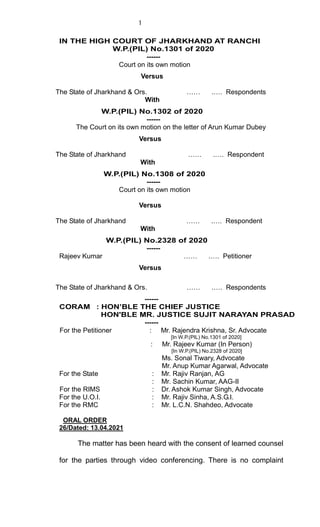 1
IN THE HIGH COURT OF JHARKHAND AT RANCHI
W.P.(PIL) No.1301 of 2020
------
Court on its own motion
Versus
The State of Jharkhand & Ors. …… .…. Respondents
With
W.P.(PIL) No.1302 of 2020
------
The Court on its own motion on the letter of Arun Kumar Dubey
Versus
The State of Jharkhand …… .…. Respondent
With
W.P.(PIL) No.1308 of 2020
------
Court on its own motion
Versus
The State of Jharkhand …… .…. Respondent
With
W.P.(PIL) No.2328 of 2020
------
Rajeev Kumar …… .…. Petitioner
Versus
The State of Jharkhand & Ors. …… .…. Respondents
------
CORAM : HON’BLE THE CHIEF JUSTICE
HON'BLE MR. JUSTICE SUJIT NARAYAN PRASAD
------
For the Petitioner : Mr. Rajendra Krishna, Sr. Advocate
[In W.P.(PIL) No.1301 of 2020]
: Mr. Rajeev Kumar (In Person)
[In W.P.(PIL) No.2328 of 2020]
Ms. Sonal Tiwary, Advocate
Mr. Anup Kumar Agarwal, Advocate
For the State : Mr. Rajiv Ranjan, AG
: Mr. Sachin Kumar, AAG-II
For the RIMS : Dr. Ashok Kumar Singh, Advocate
For the U.O.I. : Mr. Rajiv Sinha, A.S.G.I.
For the RMC : Mr. L.C.N. Shahdeo, Advocate
ORAL ORDER
26/Dated: 13.04.2021
The matter has been heard with the consent of learned counsel
for the parties through video conferencing. There is no complaint
 