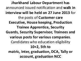 Jharkhand Labour Department has
announced issued notification and walk in
interview will be held on 27 June 2013 for
the posts of Customer care
Executive, House keeping, Production
Trainee Apprentice, Security
Guards, Security Supervisor, Trainees and
various posts for various companies.
Candidates who education eligibility
10+2, 5th to
matric, Inter, graduation, DCA, Tally or
account, graduation NCC
 