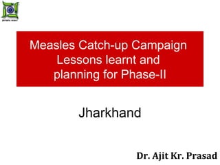Measles Catch-up Campaign  Lessons learnt and  planning for Phase-II Jharkhand Dr. Ajit Kr. Prasad 