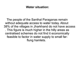 Water situation: 
The people of the Santhal Paraganas remain 
without adequate access to water today. About 
38% of the villages in Jharkhand do not have access . This figure is much higher in the hilly areas as 
centralised schemes do not find it economically 
feasible to factor in water supply to small far-flung 
hamlets. 
 