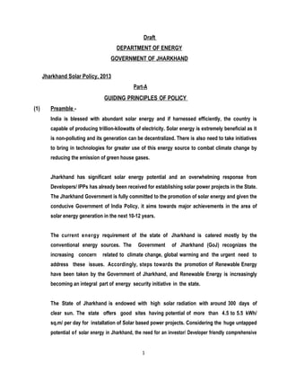 1
Draft
DEPARTMENT OF ENERGY
GOVERNMENT OF JHARKHAND
Jharkhand Solar Policy, 2013
Part-A
GUIDING PRINCIPLES OF POLICY
(1) Preamble -
India is blessed with abundant solar energy and if harnessed efficiently, the country is
capable of producing trillion-kilowatts of electricity. Solar energy is extremely beneficial as it
is non-polluting and its generation can be decentralized. There is also need to take initiatives
to bring in technologies for greater use of this energy source to combat climate change by
reducing the emission of green house gases.
Jharkhand has significant solar energy potential and an overwhelming response from
Developers/ IPPs has already been received for establishing solar power projects in the State.
The Jharkhand Government is fully committed to the promotion of solar energy and given the
conducive Government of India Policy, it aims towards major achievements in the area of
solar energy generation in the next 10-12 years.
The current energy requirement of the state of Jharkhand is catered mostly by the
conventional energy sources. The Government of Jharkhand (GoJ) recognizes the
increasing concern related to climate change, global warming and the urgent need to
address these issues. Accordingly, steps towards the promotion of Renewable Energy
have been taken by the Government of Jharkhand, and Renewable Energy is increasingly
becoming an integral part of energy security initiative in the state.
The State of Jharkhand is endowed with high solar radiation with around 300 days of
clear sun. The state offers good sites having potential of more than 4.5 to 5.5 kWh/
sq.m/ per day for installation of Solar based power projects. Considering the huge untapped
potential of solar energy in Jharkhand, the need for an investor/ Developer friendly comprehensive
 