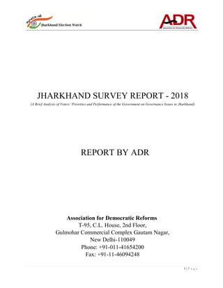 1 | P a g e
JHARKHAND SURVEY REPORT - 2018
(A Brief Analysis of Voters’ Priorities and Performance of the Government on Governance Issues in Jharkhand)
REPORT BY ADR
Association for Democratic Reforms
T-95, C.L. House, 2nd Floor,
Gulmohar Commercial Complex Gautam Nagar,
New Delhi-110049
Phone: +91-011-41654200
Fax: +91-11-46094248
 