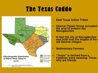 The Texas Caddo East Texas Indian Tribes Hasinai (Tejas) Group occupied the area of present day Nacogdoches In fact the city of Nacogdoches was built over the largest of the old Hasinai villages Sedimentary Farmers   “ Texas” is derived from a Caddoan word meaning: Those who are friends 