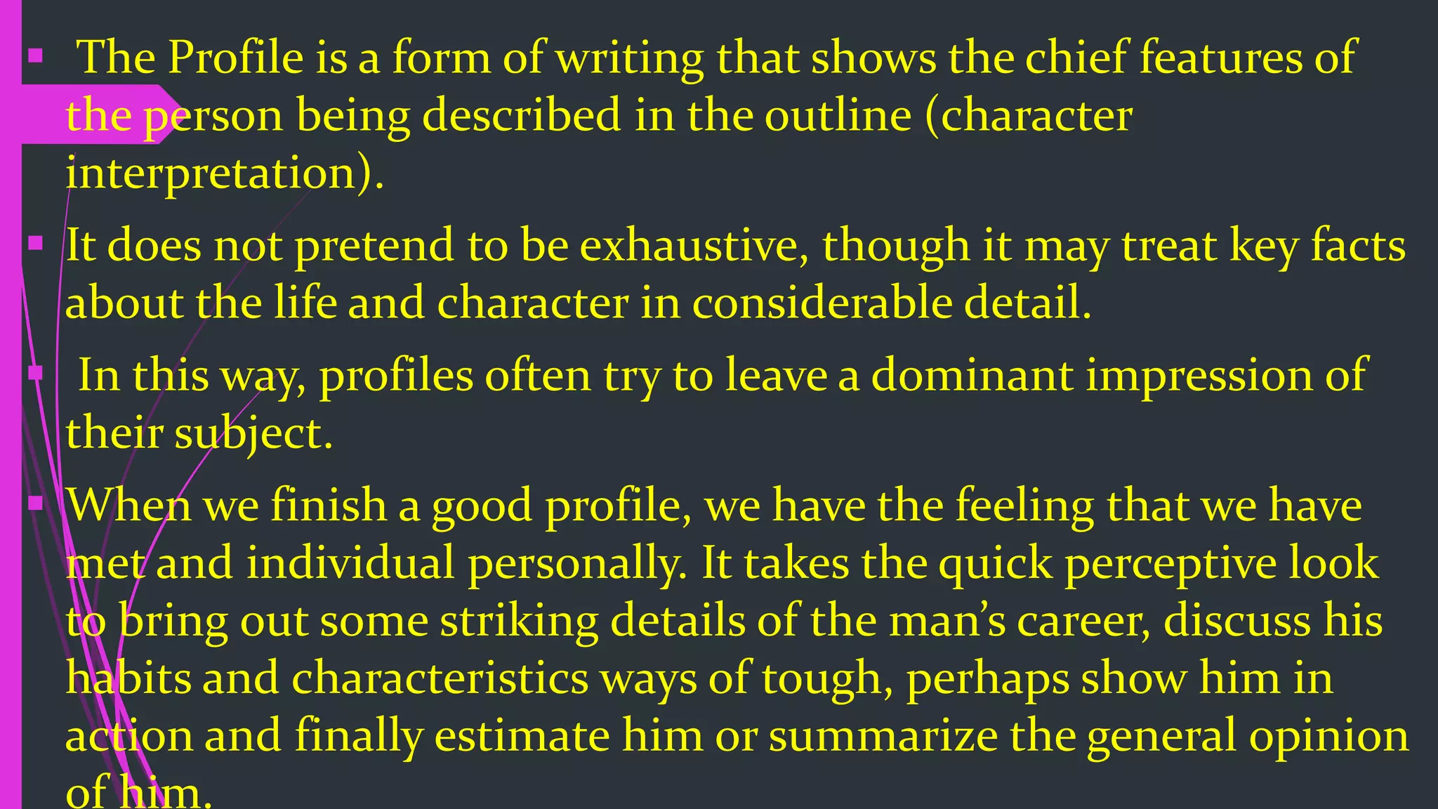  The Profile is a form of writing that shows the chief features of
the person being described in the outline (character
interpretation).
 It does not pretend to be exhaustive, though it may treat key facts
about the life and character in considerable detail.
 In this way, profiles often try to leave a dominant impression of
their subject.
 When we finish a good profile, we have the feeling that we have
met and individual personally. It takes the quick perceptive look
to bring out some striking details of the man’s career, discuss his
habits and characteristics ways of tough, perhaps show him in
action and finally estimate him or summarize the general opinion
of him.
 