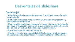 Desventajas de slideshare
Desventajas
• A nivel educativo las presentaciones en PowerPoint son un formato
muy limitado
• . No tienen demasiado valor si no hay un presentador explicando y
ampliando la información.
• · No es posible combinar el sonido y la imagen. Como un presentador
que lleve la exposición o relato de lo que se quiere mostrar. A menos
que se cree un archivo de narración de audio Slidecast.
• · No admite animaciones. Son estáticas.
• · Algunas veces la incompatibilidad de los formatos produce algunas
alteraciones en las presentaciones luego de colgarla en Slideshare.
 