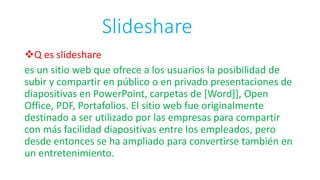 Slideshare
Q es slideshare
es un sitio web que ofrece a los usuarios la posibilidad de
subir y compartir en público o en privado presentaciones de
diapositivas en PowerPoint, carpetas de [Word]], Open
Office, PDF, Portafolios. El sitio web fue originalmente
destinado a ser utilizado por las empresas para compartir
con más facilidad diapositivas entre los empleados, pero
desde entonces se ha ampliado para convertirse también en
un entretenimiento.
 